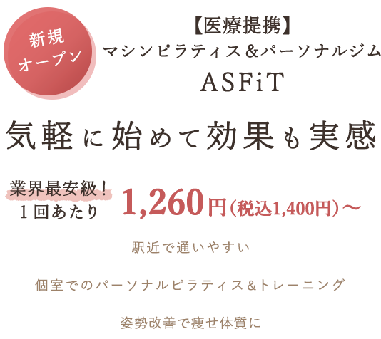 新規オープン
マシンピラティス＆パーソナルジム 
 ASFiT【医療提携】
気軽に始めて効果も実感
業界最安級！１回あたり1,260円（税込1,400円）～
駅近で通いやすい
個室でのパーソナルピラティス＆トレーニング
姿勢改善で痩せ体質に